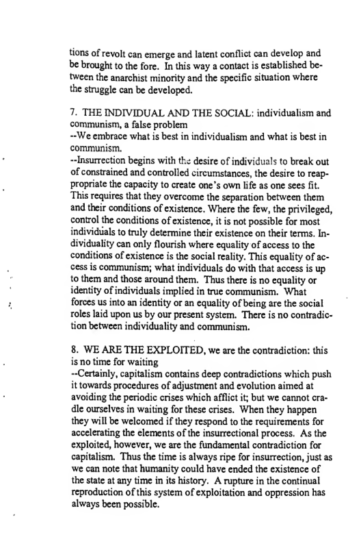 tions of revolt can emerge and latent conflict can develop and be brought to the fore. In this way a contact is established be- tween the anarchist minority and the specific situation where the struggle can be developed.  7. THE INDIVIDUAL AND THE SOCIAL: individualism and communism, a false problem  ~We embrace what is best in individualism and what is best in communisim.  ~Insurrection begins with the desire of individuals to break out of constrained and controlled circumstances, the desire to reap- propriate the capacity to create one’s own life as one sees fit. This requires that they overcome the separation between them and their conditions of existence. Where the few, the privileged, control the conditions of existence, it is not possible for most individiials to truly determine their existence on their terms. In- dividuality can only flourish where equality of aceess to the conditions of existence is the social reality. This equality of ac- cess is communism; what individuals do with that access is up o them and those around them. Thus there is no equality o identity of individuals implied in true communism. What foroes us into an identity or an equality of being are the social oles laid upon us by our present system. ‘There is no contradic- tion between individuality and communism.  8. WE ARE THE EXPLOITED, we are the contradiction: this is no time for waiting  ~-Certainly, capitalism contains deep contradictions which push it towards procedures of adjustment and evolution aimed at avoiding the periodic crises which afflict it; but we cannot cra- dle ourselves in waiting for these crises. When they happen they will be welcomed if they respond to the requirements for accelerating the elements of the insurrectional process. As the exploited, however, we are the fundamental contradiction for capitalism. Thus the time is always ripe for insurrection, just as ‘we can note that humanity could have ended the existence of the state at any time in its history. A rupture in the continual reproduction of this system of exploitation and oppression has always been possible. 